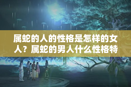 属蛇的人的性格是怎样的女人？属蛇的男人什么性格特点