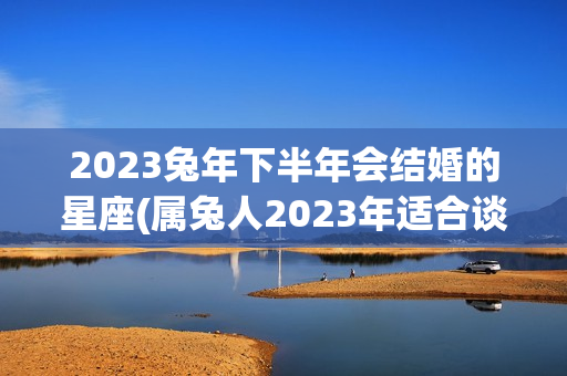 2023兔年下半年会结婚的星座(属兔人2023年适合谈恋爱吗)