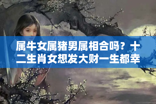 属牛女属猪男属相合吗？十二生肖女想发大财一生都幸福？这些生肖男你值得拥有