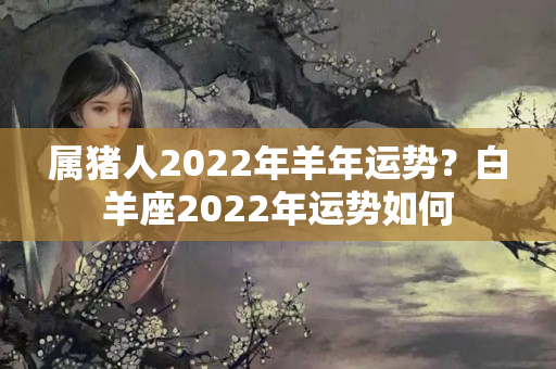 属猪人2022年羊年运势？白羊座2022年运势如何