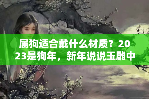 属狗适合戴什么材质？2023是狗年，新年说说玉雕中狗狗那些事