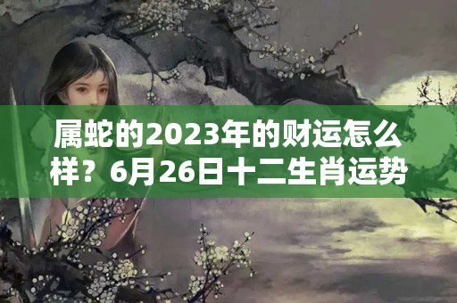 属蛇的2023年的财运怎么样？6月26日十二生肖运势与卦象