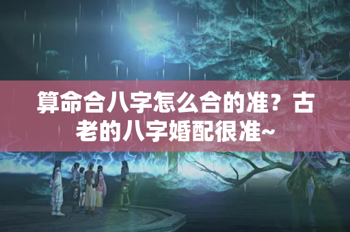 算命合八字怎么合的准？古老的八字婚配很准~