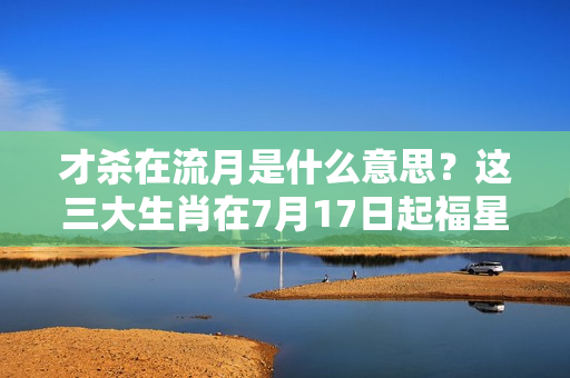 才杀在流月是什么意思？这三大生肖在7月17日起福星高照、天赐横财！