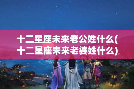 十二星座未来老公姓什么(十二星座未来老婆姓什么)