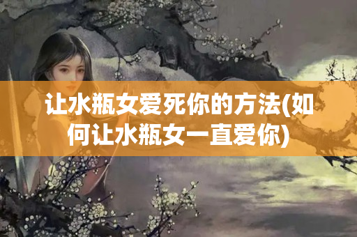 让水瓶女爱死你的方法(如何让水瓶女一直爱你)