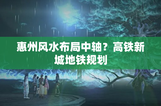 惠州风水布局中轴？高铁新城地铁规划