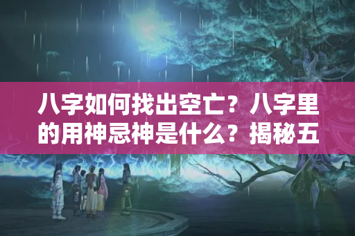 八字如何找出空亡？八字里的用神忌神是什么？揭秘五行流转有情格到底是什么？