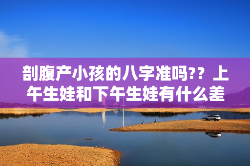 剖腹产小孩的八字准吗?？上午生娃和下午生娃有什么差别吗？并非迷信，有一定科学道理