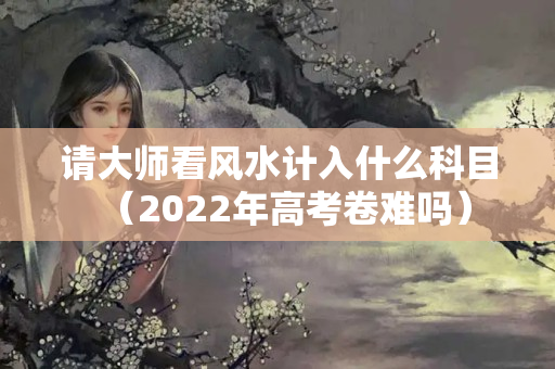 请大师看风水计入什么科目（2022年高考卷难吗）