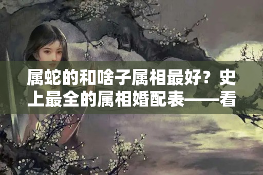 属蛇的和啥子属相最好？史上最全的属相婚配表——看看你跟什么属相最相配