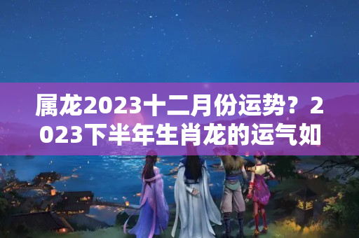 属龙2023十二月份运势？2023下半年生肖龙的运气如何？一起来看看生肖龙的流年运势！