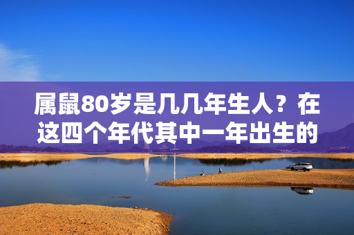 属鼠80岁是几几年生人？在这四个年代其中一年出生的人，注定一生好命才华洋溢