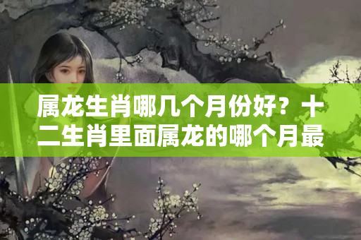 属龙生肖哪几个月份好？十二生肖里面属龙的哪个月最好