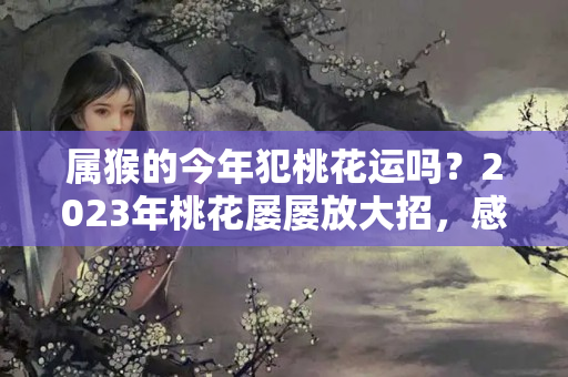 属猴的今年犯桃花运吗？2023年桃花屡屡放大招，感情开花结果的生肖、星座，有你吗？