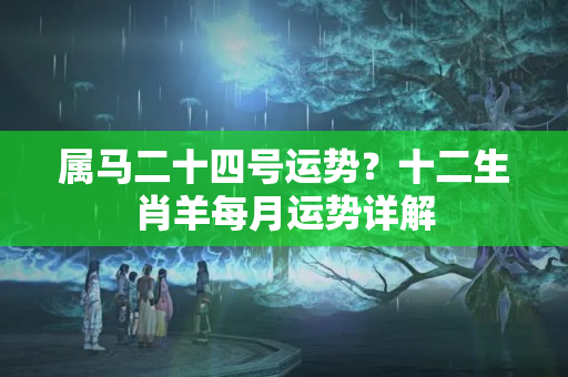 属马二十四号运势？十二生肖羊每月运势详解