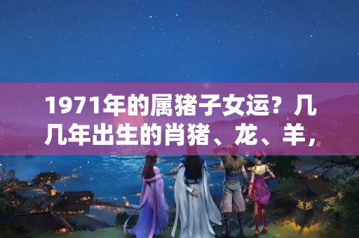 1971年的属猪子女运？几几年出生的肖猪、龙、羊，命里藏金，中年行大运，发迹赚大钱！