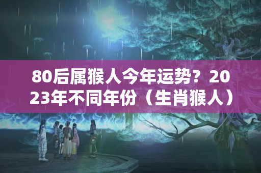 80后属猴人今年运势？2023年不同年份（生肖猴人）运势解读！（完整版）