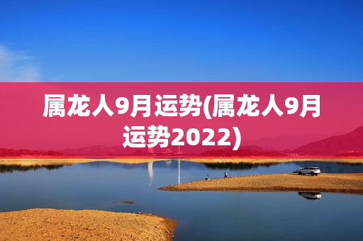 属龙人9月运势(属龙人9月运势2022)