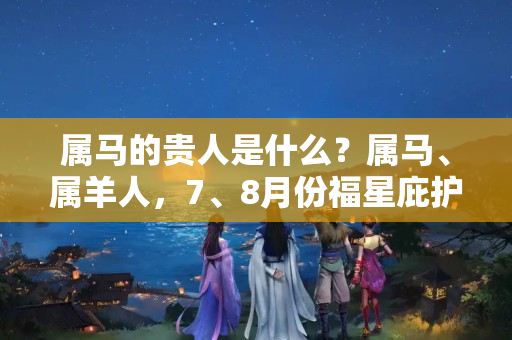 属马的贵人是什么？属马、属羊人，7、8月份福星庇护，贵人相助，事业发展机会不断