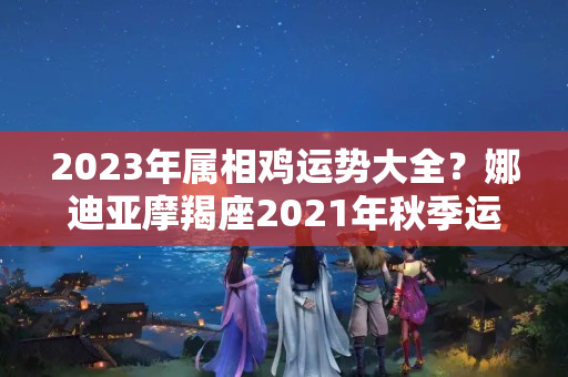 2023年属相鸡运势大全？娜迪亚摩羯座2021年秋季运势