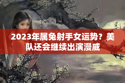 2023年属兔射手女运势？美队还会继续出演漫威