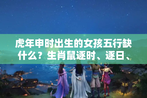 虎年申时出生的女孩五行缺什么？生肖鼠逐时、逐日、逐年运势 大全