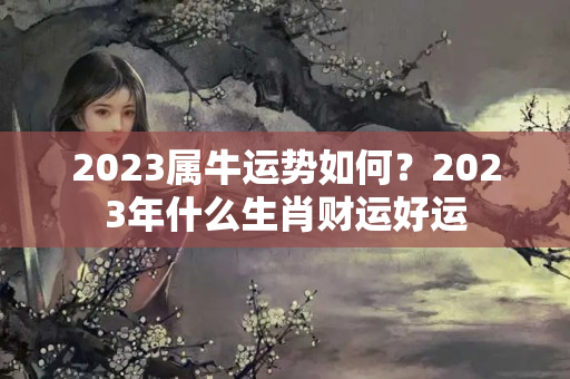 2023属牛运势如何？2023年什么生肖财运好运