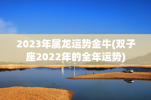 2023年属龙运势金牛(双子座2022年的全年运势)