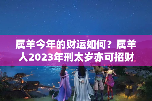 属羊今年的财运如何？属羊人2023年刑太岁亦可招财的方法