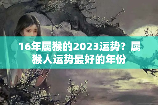 16年属猴的2023运势？属猴人运势最好的年份