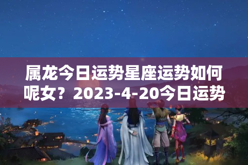 属龙今日运势星座运势如何呢女？2023-4-20今日运势，羊、狗、虎大吉