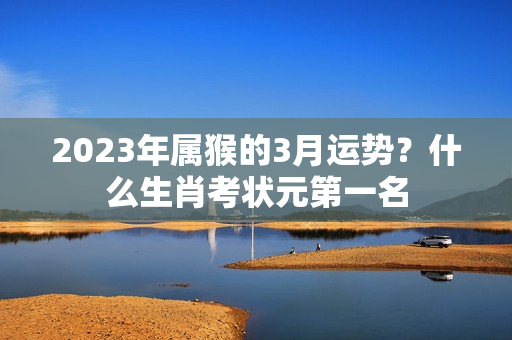 2023年属猴的3月运势？什么生肖考状元第一名