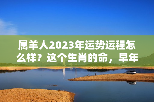 属羊人2023年运势运程怎么样？这个生肖的命，早年迷茫劳苦，中年后发福发财