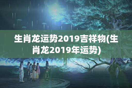 生肖龙运势2019吉祥物(生肖龙2019年运势)