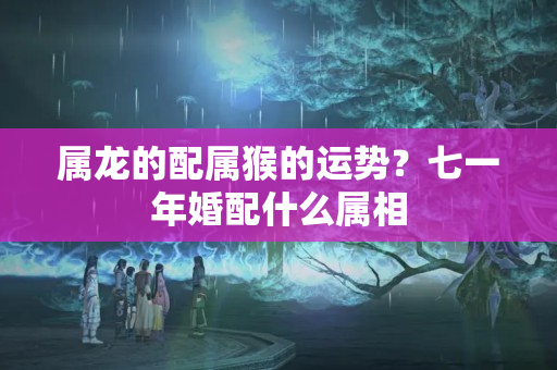 属龙的配属猴的运势？七一年婚配什么属相