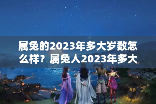 属兔的2023年多大岁数怎么样？属兔人2023年多大