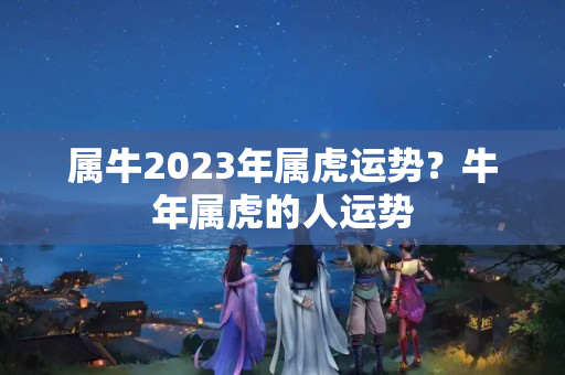 属牛2023年属虎运势？牛年属虎的人运势