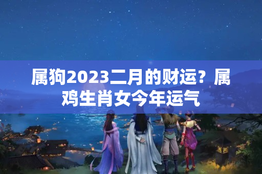 属狗2023二月的财运？属鸡生肖女今年运气