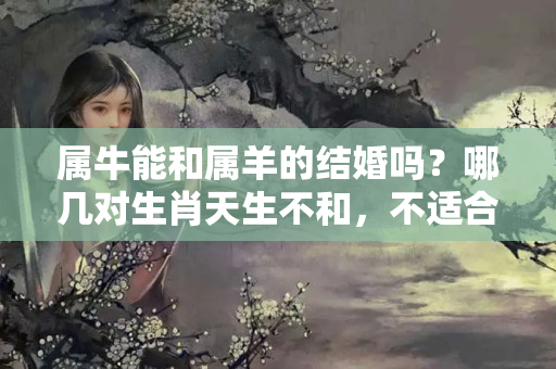 属牛能和属羊的结婚吗？哪几对生肖天生不和，不适合在一起