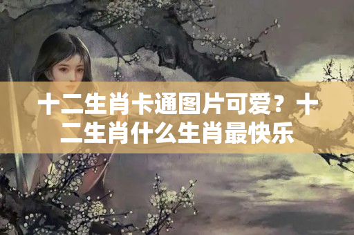 十二生肖卡通图片可爱？十二生肖什么生肖最快乐