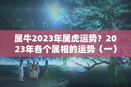 属牛2023年属虎运势？2023年各个属相的运势（一）