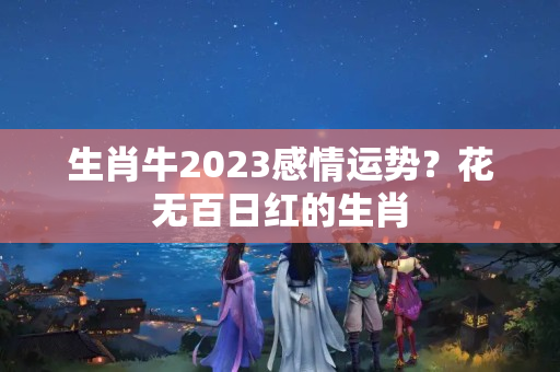 生肖牛2023感情运势？花无百日红的生肖