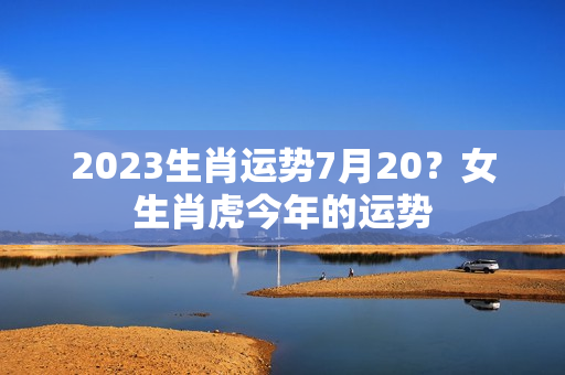 2023生肖运势7月20？女生肖虎今年的运势