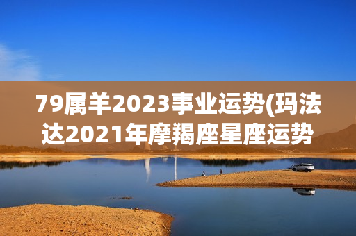 79属羊2023事业运势(玛法达2021年摩羯座星座运势)