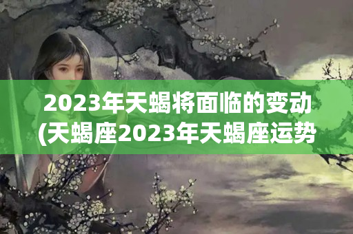 2023年天蝎将面临的变动(天蝎座2023年天蝎座运势详解)