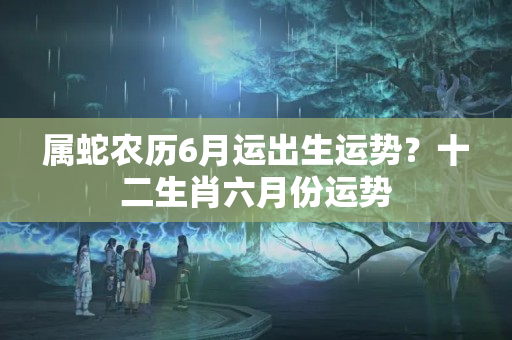 属蛇农历6月运出生运势？十二生肖六月份运势