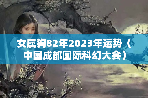 女属狗82年2023年运势（中国成都国际科幻大会）