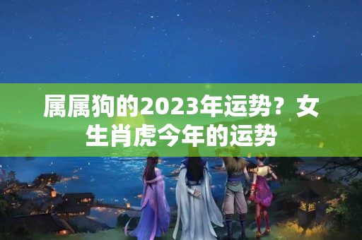 属属狗的2023年运势？女生肖虎今年的运势