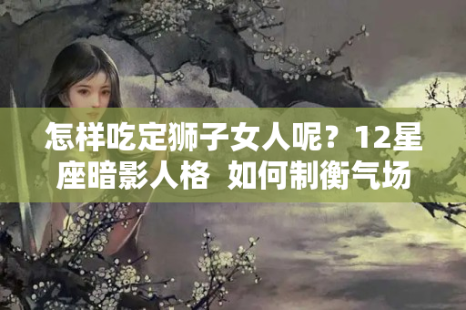 怎样吃定狮子女人呢？12星座暗影人格  如何制衡气场强大的人